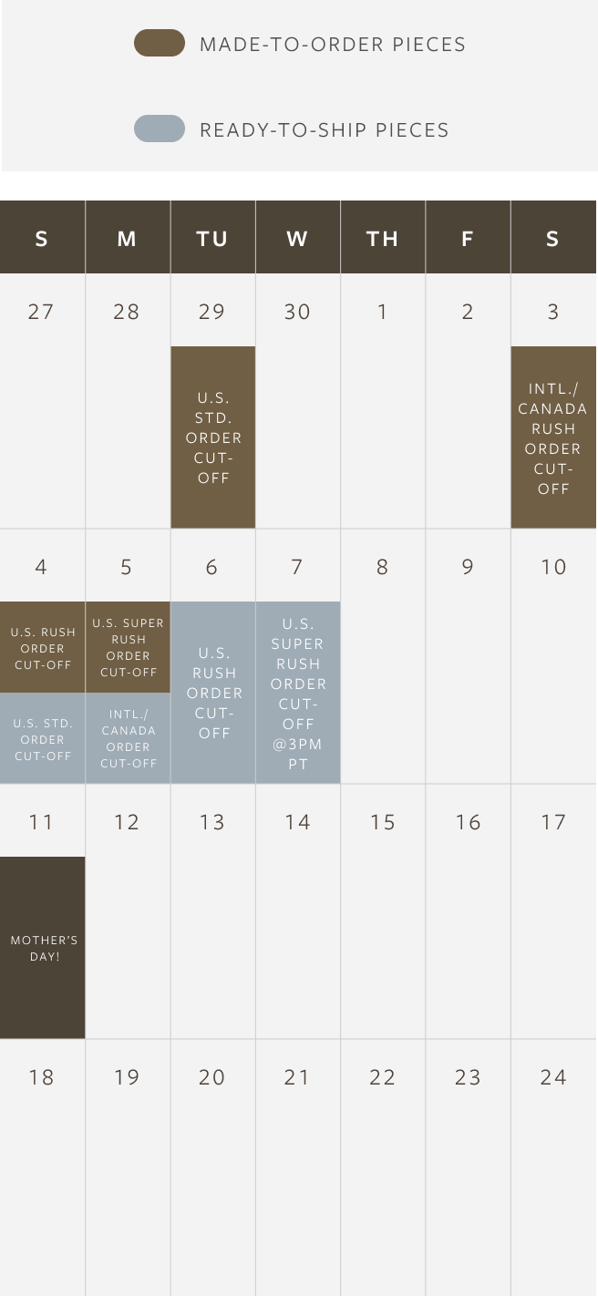 Made to Order Piece Order Deadlines (To arrive by Mother's Day, May 11th):
4/29: Last day for U.S. Standard Shipping
5/3: Last day for Canada & International Rush Shipping
5/4: Last day for U.S. Rush Shipping
5/5: Last day for U.S. Super Rush Shipping (orders must be placed before 3pm PT)
Ready to Ship Piece Order Deadlines (To arrive by Mother's Day, May 11th):
5/4: Last day for U.S. Standard Shipping
5/5: Last day for Canada & International Rush Shipping
5/6: Last day for U.S. Rush Shipping
5/7: Last day for U.S. Super Rush Shipping (orders must be placed before 3pm PT)